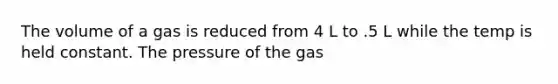 The volume of a gas is reduced from 4 L to .5 L while the temp is held constant. The pressure of the gas