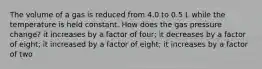 The volume of a gas is reduced from 4.0 to 0.5 L while the temperature is held constant. How does the gas pressure change? it increases by a factor of four; it decreases by a factor of eight; it increased by a factor of eight; it increases by a factor of two