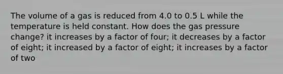 The volume of a gas is reduced from 4.0 to 0.5 L while the temperature is held constant. How does the gas pressure change? it increases by a factor of four; it decreases by a factor of eight; it increased by a factor of eight; it increases by a factor of two