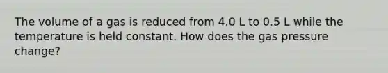 The volume of a gas is reduced from 4.0 L to 0.5 L while the temperature is held constant. How does the gas pressure change?