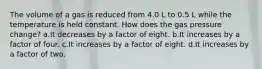 The volume of a gas is reduced from 4.0 L to 0.5 L while the temperature is held constant. How does the gas pressure change? a.It decreases by a factor of eight. b.It increases by a factor of four. c.It increases by a factor of eight. d.It increases by a factor of two.