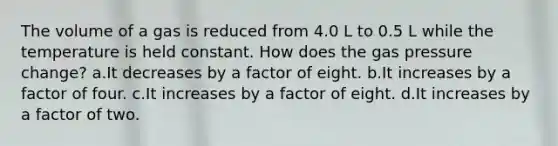 The volume of a gas is reduced from 4.0 L to 0.5 L while the temperature is held constant. How does the gas pressure change? a.It decreases by a factor of eight. b.It increases by a factor of four. c.It increases by a factor of eight. d.It increases by a factor of two.