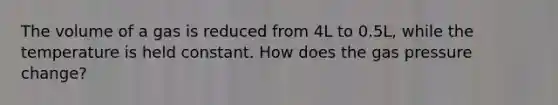 The volume of a gas is reduced from 4L to 0.5L, while the temperature is held constant. How does the gas pressure change?