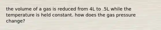 the volume of a gas is reduced from 4L to .5L while the temperature is held constant. how does the gas pressure change?