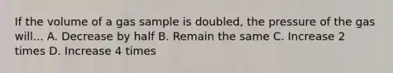 If the volume of a gas sample is doubled, the pressure of the gas will... A. Decrease by half B. Remain the same C. Increase 2 times D. Increase 4 times