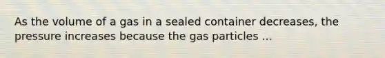 As the volume of a gas in a sealed container decreases, the pressure increases because the gas particles ...