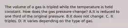 The volume of a gas is tripled while the temperature is held constant. How does the gas pressure change? A.It is reduced to one third of the original pressure. B.It does not change. C. It triples. D. It varies depending on the type of gas.