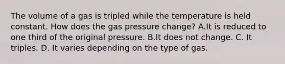 The volume of a gas is tripled while the temperature is held constant. How does the gas pressure change? A.It is reduced to one third of the original pressure. B.It does not change. C. It triples. D. It varies depending on the type of gas.