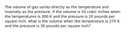 The volume of gas varies directly as the temperature and inversely as the pressure. If the volume is 50 cubic inches when the temperatures is 300 K and the pressure is 20 pounds per square inch, what is the volume when the temperature is 270 K and the pressure is 30 pounds per square inch?