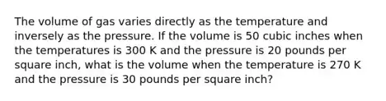 The volume of gas varies directly as the temperature and inversely as the pressure. If the volume is 50 cubic inches when the temperatures is 300 K and the pressure is 20 pounds per square inch, what is the volume when the temperature is 270 K and the pressure is 30 pounds per square inch?