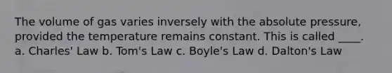 The volume of gas varies inversely with the absolute pressure, provided the temperature remains constant. This is called ____. a. Charles' Law b. Tom's Law c. Boyle's Law d. Dalton's Law