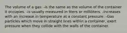 The volume of a gas: -is the same as the volume of the container it occupies. -is usually measured in liters or milliliters. -increases with an increase in temperature at a constant pressure. -Gas particles which move in straight lines within a container, exert pressure when they collide with the walls of the container.