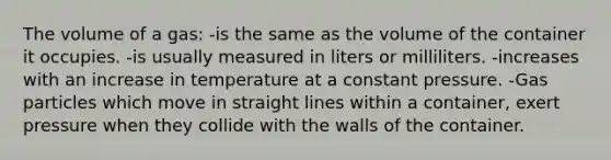 The volume of a gas: -is the same as the volume of the container it occupies. -is usually measured in liters or milliliters. -increases with an increase in temperature at a constant pressure. -Gas particles which move in straight lines within a container, exert pressure when they collide with the walls of the container.