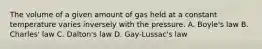 The volume of a given amount of gas held at a constant temperature varies inversely with the pressure. A. Boyle's law B. Charles' law C. Dalton's law D. Gay-Lussac's law