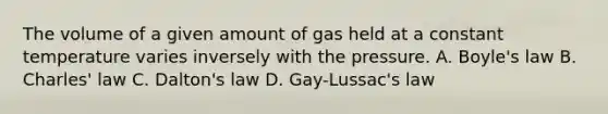 The volume of a given amount of gas held at a constant temperature varies inversely with the pressure. A. Boyle's law B. Charles' law C. Dalton's law D. Gay-Lussac's law