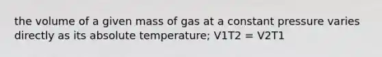 the volume of a given mass of gas at a constant pressure varies directly as its absolute temperature; V1T2 = V2T1