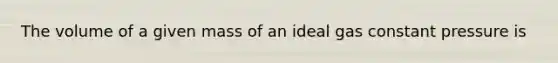 The volume of a given mass of an ideal gas constant pressure is