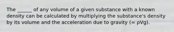 The ______ of any volume of a given substance with a known density can be calculated by multiplying the substance's density by its volume and the acceleration due to gravity (= ρVg).