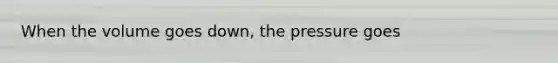 When the volume goes down, the pressure goes