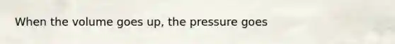 When the volume goes up, the pressure goes