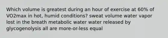 Which volume is greatest during an hour of exercise at 60% of VO2max in hot, humid conditions? sweat volume water vapor lost in the breath metabolic water water released by glycogenolysis all are more-or-less equal