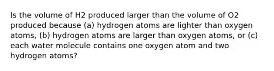 Is the volume of H2 produced larger than the volume of O2 produced because (a) hydrogen atoms are lighter than oxygen atoms, (b) hydrogen atoms are larger than oxygen atoms, or (c) each water molecule contains one oxygen atom and two hydrogen atoms?