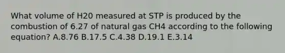 What volume of H20 measured at STP is produced by the combustion of 6.27 of natural gas CH4 according to the following equation? A.8.76 B.17.5 C.4.38 D.19.1 E.3.14