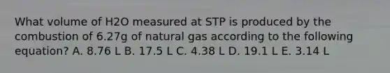 What volume of H2O measured at STP is produced by the combustion of 6.27g of natural gas according to the following equation? A. 8.76 L B. 17.5 L C. 4.38 L D. 19.1 L E. 3.14 L