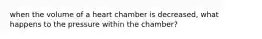 when the volume of a heart chamber is decreased, what happens to the pressure within the chamber?