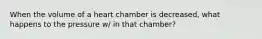 When the volume of a heart chamber is decreased, what happens to the pressure w/ in that chamber?