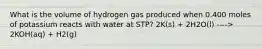 What is the volume of hydrogen gas produced when 0.400 moles of potassium reacts with water at STP? 2K(s) + 2H2O(l) ----> 2KOH(aq) + H2(g)