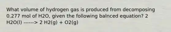 What volume of hydrogen gas is produced from decomposing 0.277 mol of H2O, given the following balnced equation? 2 H2O(l) ------> 2 H2(g) + O2(g)