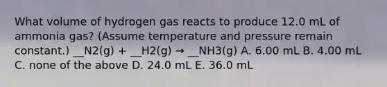 What volume of hydrogen gas reacts to produce 12.0 mL of ammonia gas? (Assume temperature and pressure remain constant.) __N2(g) + __H2(g) → __NH3(g) A. 6.00 mL B. 4.00 mL C. none of the above D. 24.0 mL E. 36.0 mL