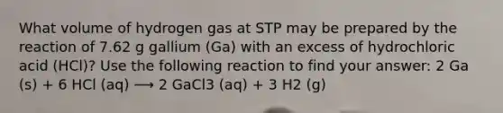 What volume of hydrogen gas at STP may be prepared by the reaction of 7.62 g gallium (Ga) with an excess of hydrochloric acid (HCl)? Use the following reaction to find your answer: 2 Ga (s) + 6 HCl (aq) ⟶ 2 GaCl3 (aq) + 3 H2 (g)