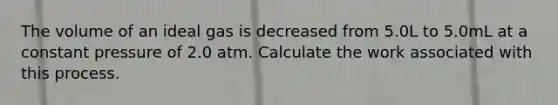 The volume of an ideal gas is decreased from 5.0L to 5.0mL at a constant pressure of 2.0 atm. Calculate the work associated with this process.