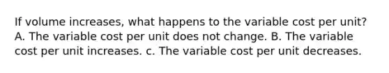 If volume​ increases, what happens to the variable cost per​ unit? A. The variable cost per unit does not change. B. The variable cost per unit increases. c. The variable cost per unit decreases.