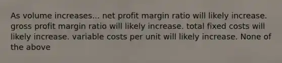 As volume increases... net profit margin ratio will likely increase. gross profit margin ratio will likely increase. total fixed costs will likely increase. variable costs per unit will likely increase. None of the above