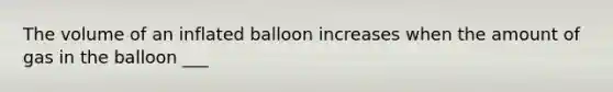 The volume of an inflated balloon increases when the amount of gas in the balloon ___