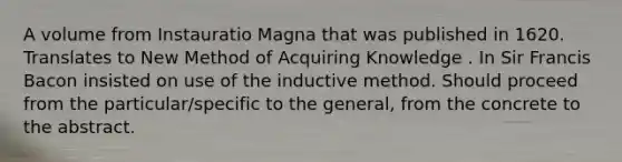 A volume from Instauratio Magna that was published in 1620. Translates to New Method of Acquiring Knowledge . In Sir Francis Bacon insisted on use of the inductive method. Should proceed from the particular/specific to the general, from the concrete to the abstract.