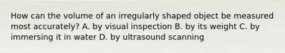 How can the volume of an irregularly shaped object be measured most accurately? A. by visual inspection B. by its weight C. by immersing it in water D. by ultrasound scanning