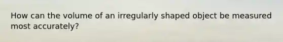 How can the volume of an irregularly shaped object be measured most accurately?