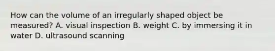 How can the volume of an irregularly shaped object be measured? A. visual inspection B. weight C. by immersing it in water D. ultrasound scanning