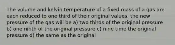 The volume and kelvin temperature of a fixed mass of a gas are each reduced to one third of their original values. the new pressure of the gas will be a) two thirds of the original pressure b) one ninth of the original pressure c) nine time the original pressure d) the same as the original