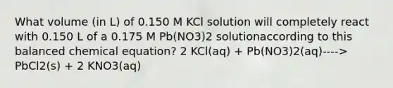 What volume (in L) of 0.150 M KCl solution will completely react with 0.150 L of a 0.175 M Pb(NO3)2 solutionaccording to this balanced chemical equation? 2 KCl(aq) + Pb(NO3)2(aq)----> PbCl2(s) + 2 KNO3(aq)