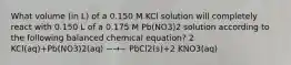 What volume (in L) of a 0.150 M KCl solution will completely react with 0.150 L of a 0.175 M Pb(NO3)2 solution according to the following balanced chemical equation? 2 KCl(aq)+Pb(NO3)2(aq) −→− PbCl2(s)+2 KNO3(aq)