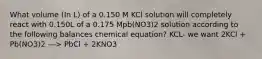 What volume (In L) of a 0.150 M KCl solution will completely react with 0.150L of a 0.175 Mpb(NO3)2 solution according to the following balances chemical equation? KCL- we want 2KCl + Pb(NO3)2 ---> PbCl + 2KNO3