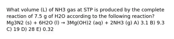 What volume (L) of NH3 gas at STP is produced by the complete reaction of 7.5 g of H2O according to the following reaction? Mg3N2 (s) + 6H2O (l) → 3Mg(OH)2 (aq) + 2NH3 (g) A) 3.1 B) 9.3 C) 19 D) 28 E) 0.32