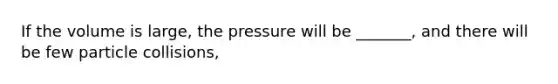 If the volume is large, the pressure will be _______, and there will be few particle collisions,