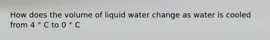 How does the volume of liquid water change as water is cooled from 4 ° C to 0 ° C