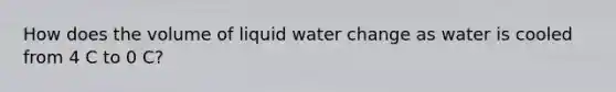 How does the volume of liquid water change as water is cooled from 4 C to 0 C?